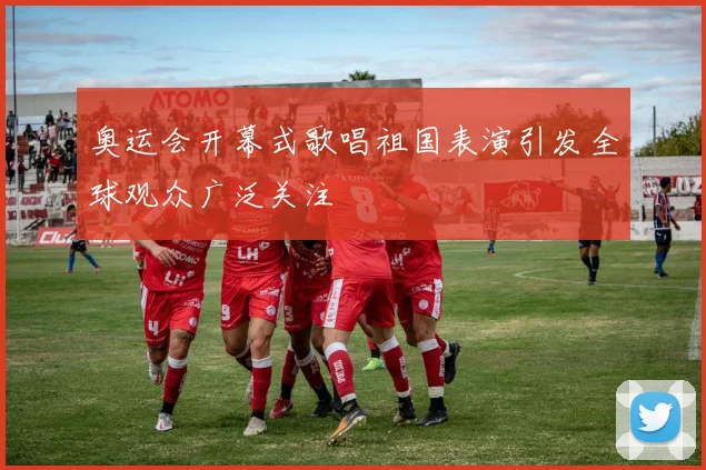 奥运会开幕式歌唱祖国表演引发全球观众广泛关注