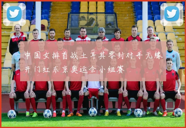 中国女排首战土耳其零封对手无缘开门红东京奥运会小组赛