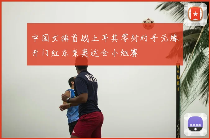 中国女排首战土耳其零封对手无缘开门红东京奥运会小组赛