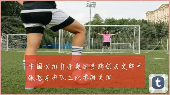 中国女排首夺奥运金牌创历史郎平张蓉芳率队三比零胜美国