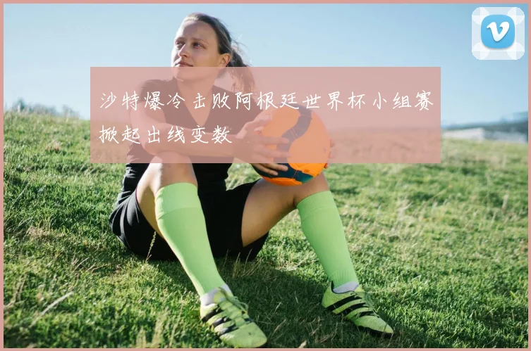 沙特爆冷击败阿根廷世界杯小组赛掀起出线变数