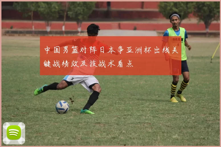 中国男篮对阵日本争亚洲杯出线关键战绩效及技战术看点