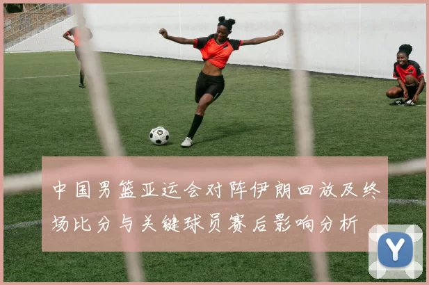 中国男篮亚运会对阵伊朗回放及终场比分与关键球员赛后影响分析