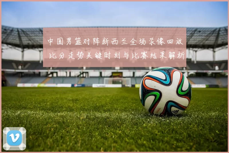 中国男篮对阵新西兰全场录像回放 比分走势关键时刻与比赛结果解析