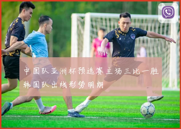 中国队亚洲杯预选赛主场三比一胜韩国队出线形势明朗
