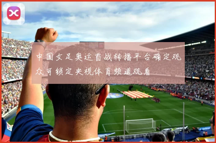 中国女足奥运首战转播平台确定观众可锁定央视体育频道观看