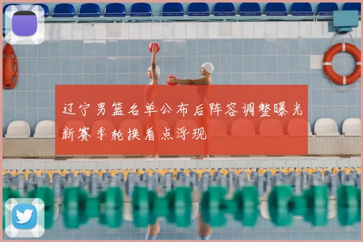 辽宁男篮名单公布后阵容调整曝光新赛季轮换看点浮现