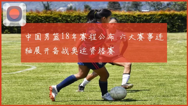 中国男篮18年赛程公布 六大赛事连轴展开备战奥运资格赛