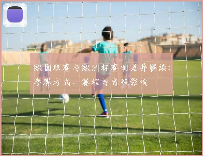 欧国联赛与欧洲杯赛制差异解读：参赛方式、赛程与晋级影响
