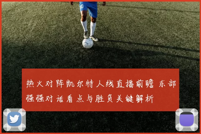 热火对阵凯尔特人线直播前瞻 东部强强对话看点与胜负关键解析