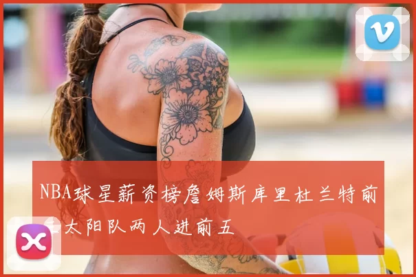 NBA球星薪资榜詹姆斯库里杜兰特前三太阳队两人进前五