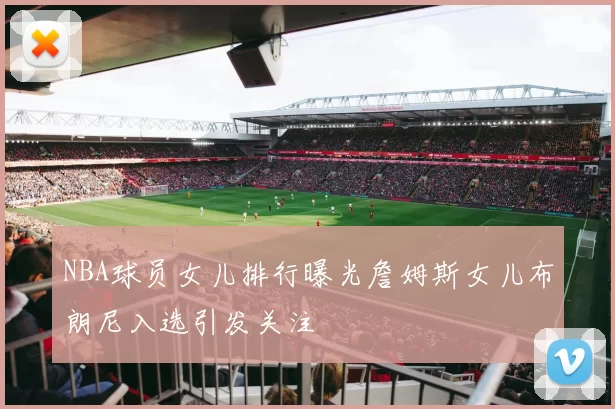 NBA球员女儿排行曝光詹姆斯女儿布朗尼入选引发关注