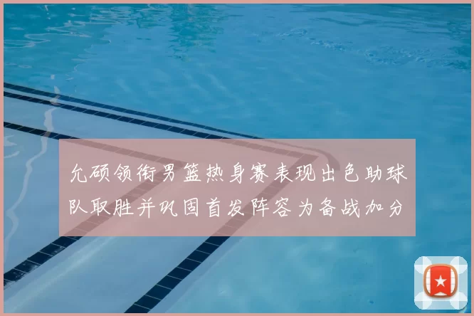 允硕领衔男篮热身赛表现出色助球队取胜并巩固首发阵容为备战加分