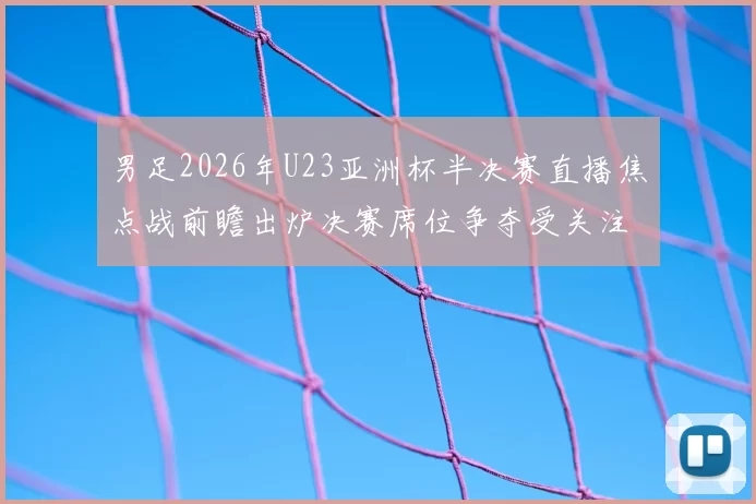 男足2026年U23亚洲杯半决赛直播焦点战前瞻出炉决赛席位争夺受关注