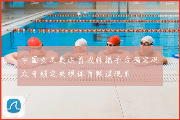 中国女足奥运首战转播平台确定观众可锁定央视体育频道观看