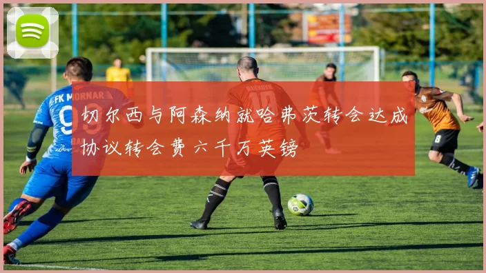 切尔西与阿森纳就哈弗茨转会达成协议转会费六千万英镑