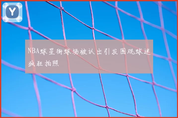 NBA球星街球场被认出引发围观球迷疯狂拍照