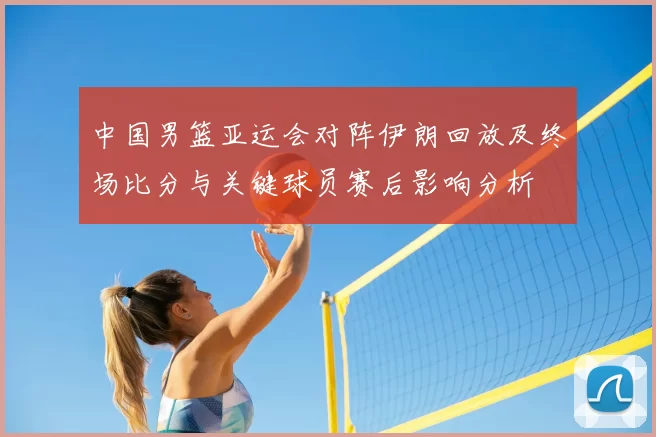 中国男篮亚运会对阵伊朗回放及终场比分与关键球员赛后影响分析