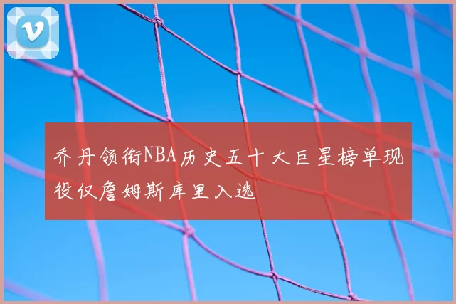 乔丹领衔NBA历史五十大巨星榜单现役仅詹姆斯库里入选