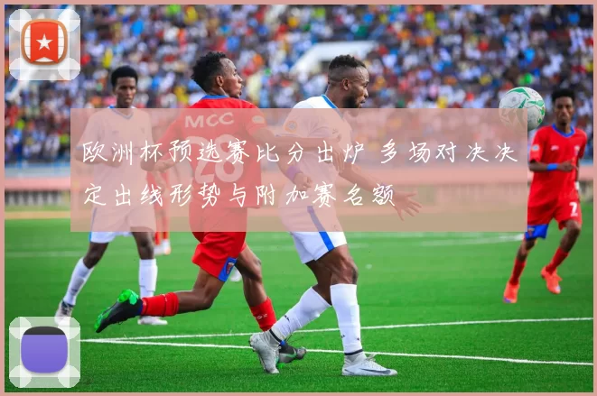 欧洲杯预选赛比分出炉 多场对决决定出线形势与附加赛名额