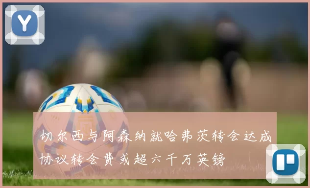 切尔西与阿森纳就哈弗茨转会达成协议转会费或超六千万英镑