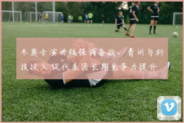 冬奥会演讲稿强调备战、青训与科技投入 促代表团长期竞争力提升