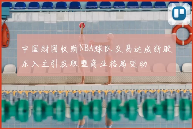 中国财团收购NBA球队交易达成新股东入主引发联盟商业格局变动