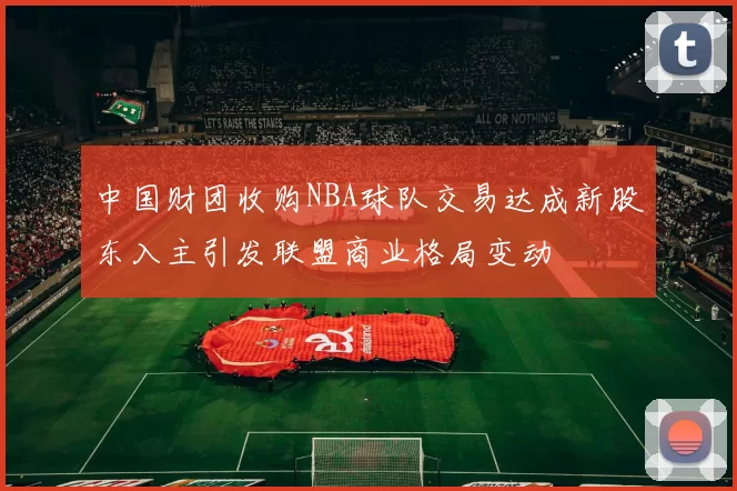 中国财团收购NBA球队交易达成新股东入主引发联盟商业格局变动