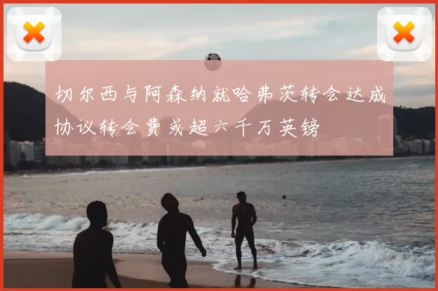 切尔西与阿森纳就哈弗茨转会达成协议转会费或超六千万英镑