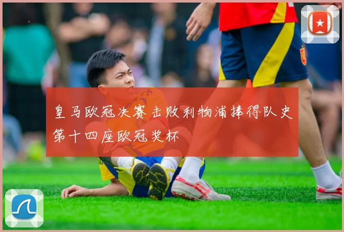 皇马欧冠决赛击败利物浦捧得队史第十四座欧冠奖杯