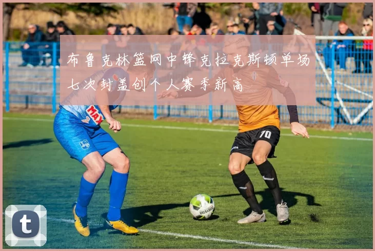 布鲁克林篮网中锋克拉克斯顿单场七次封盖创个人赛季新高