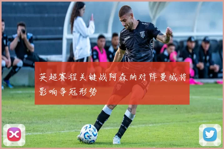 英超赛程关键战阿森纳对阵曼城将影响争冠形势