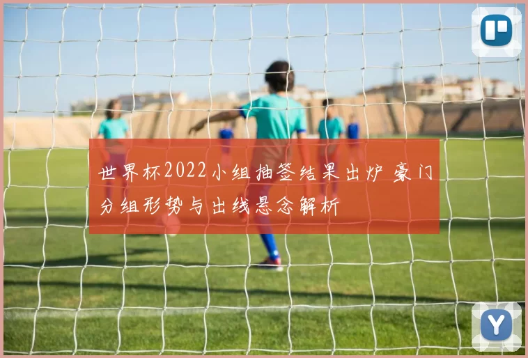 世界杯2022小组抽签结果出炉 豪门分组形势与出线悬念解析