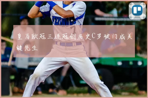 皇马欧冠三连冠创历史C罗破门成关键先生