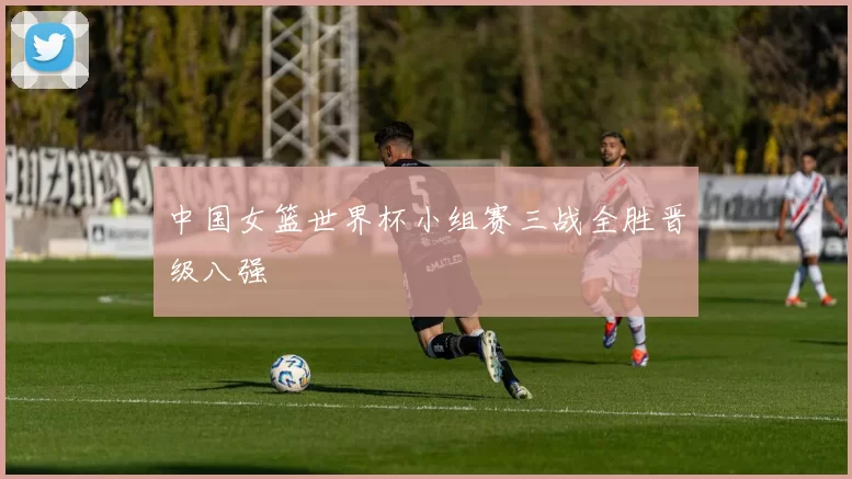 中国女篮世界杯小组赛三战全胜晋级八强