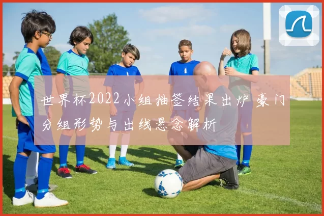 世界杯2022小组抽签结果出炉 豪门分组形势与出线悬念解析