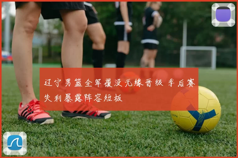 辽宁男篮全军覆没无缘晋级 季后赛失利暴露阵容短板
