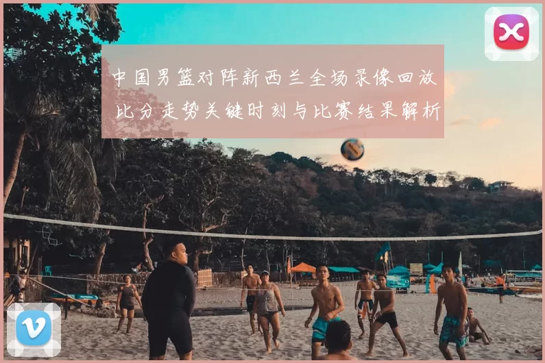 中国男篮对阵新西兰全场录像回放 比分走势关键时刻与比赛结果解析