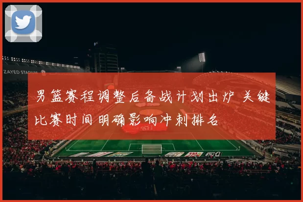 男篮赛程调整后备战计划出炉 关键比赛时间明确影响冲刺排名