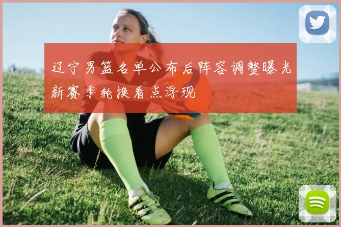 辽宁男篮名单公布后阵容调整曝光新赛季轮换看点浮现