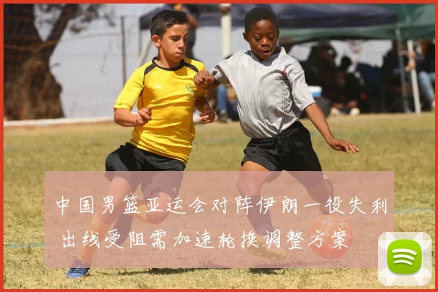 中国男篮亚运会对阵伊朗一役失利 出线受阻需加速轮换调整方案