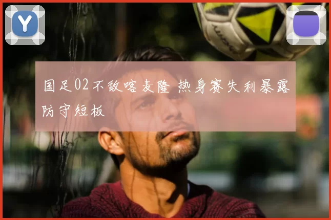 国足02不敌喀麦隆 热身赛失利暴露防守短板