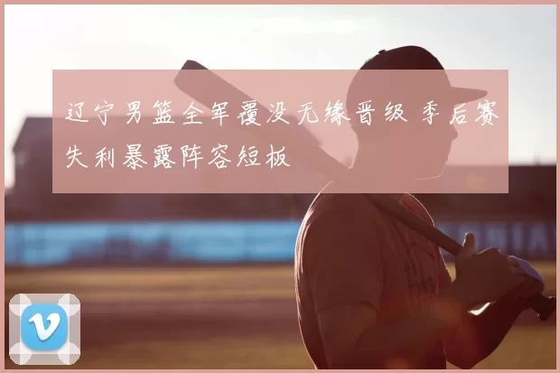 辽宁男篮全军覆没无缘晋级 季后赛失利暴露阵容短板