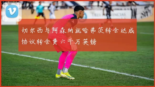 切尔西与阿森纳就哈弗茨转会达成协议转会费六千万英镑